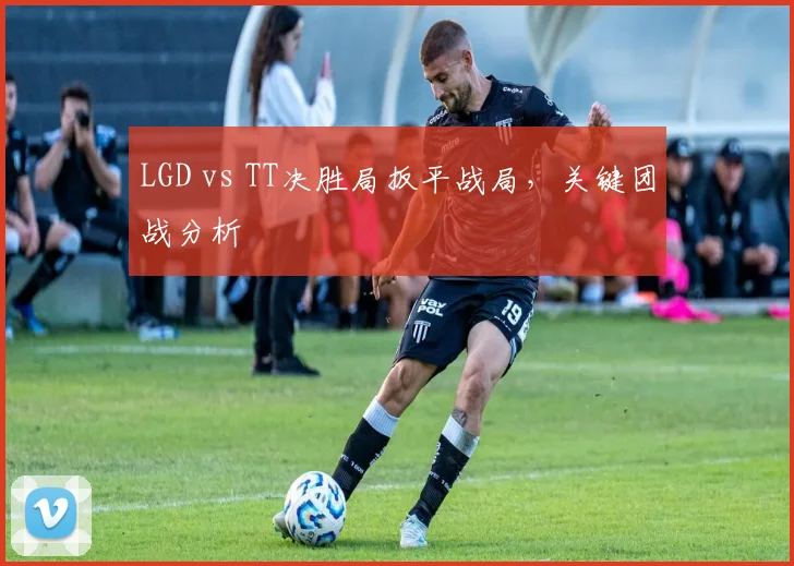 LGD vs TT决胜局扳平战局，关键团战分析