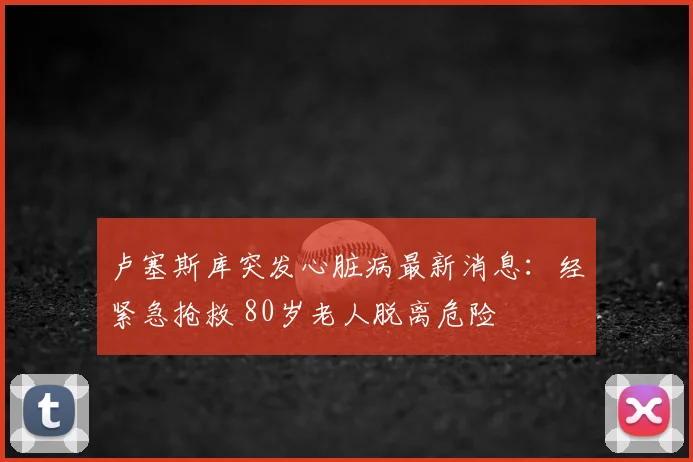 卢塞斯库突发心脏病最新消息：经紧急抢救 80岁老人脱离危险