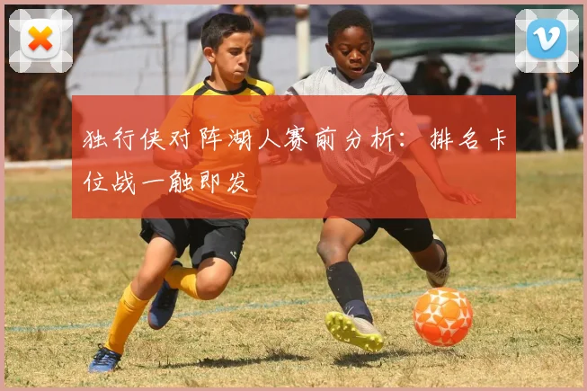 独行侠对阵湖人赛前分析:排名卡位战一触即发