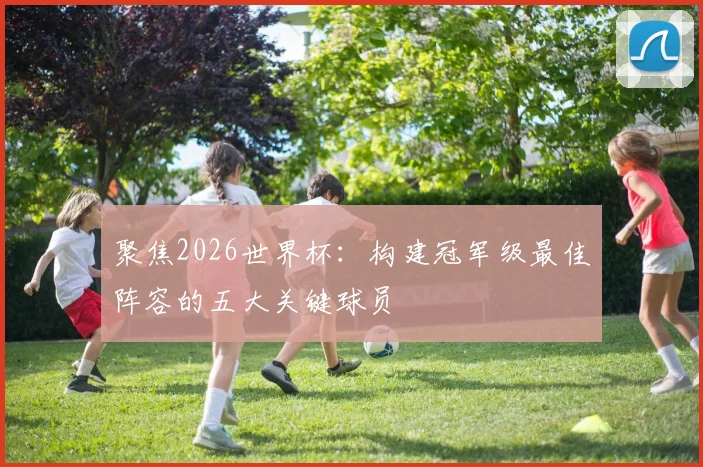 聚焦2026世界杯:构建冠军级最佳阵容的五大关键球员