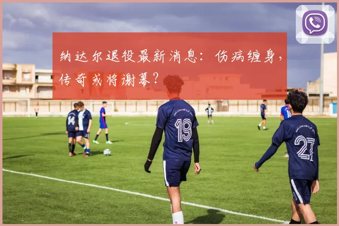 纳达尔退役最新消息：伤病缠身，传奇或将谢幕？