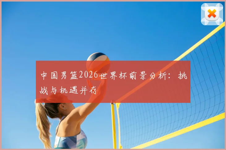 中国男篮2026世界杯前景分析：挑战与机遇并存