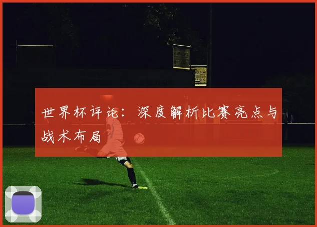 世界杯评论：深度解析比赛亮点与战术布局