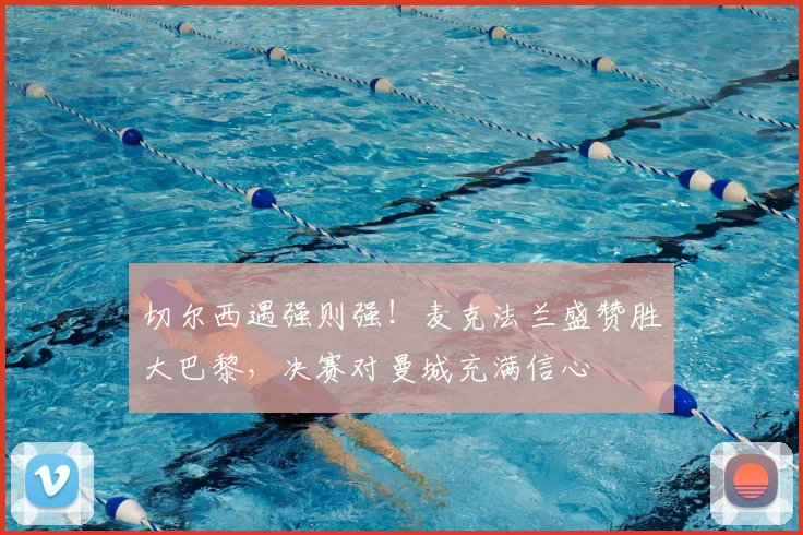 切尔西遇强则强！麦克法兰盛赞胜大巴黎，决赛对曼城充满信心