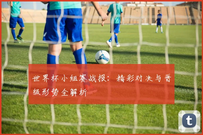 世界杯小组赛战报:精彩对决与晋级形势全解析