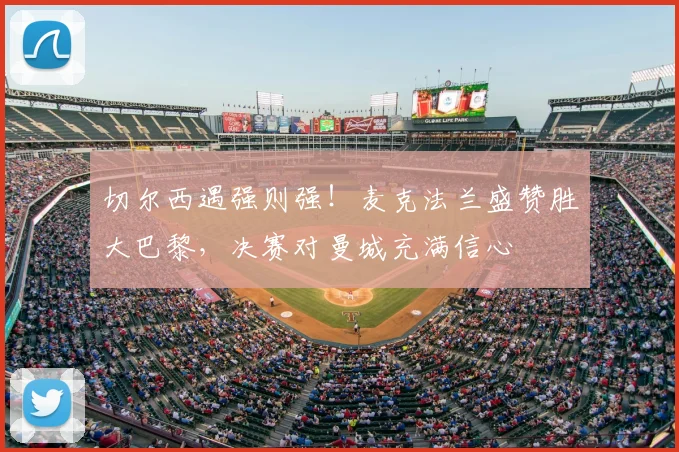 切尔西遇强则强！麦克法兰盛赞胜大巴黎，决赛对曼城充满信心