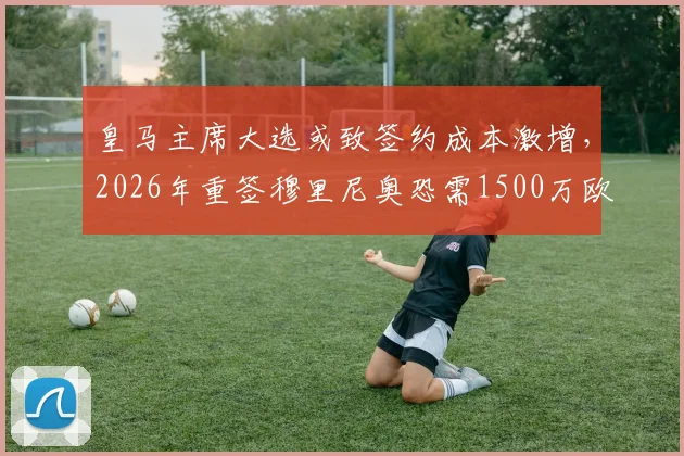 皇马主席大选或致签约成本激增,2026年重签穆里尼奥恐需1500万欧解析